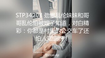 STP34208 劲爆乱伦妹妹和哥哥乱伦怕被嫂子知道，对白精彩：你都是村里的公交车了还怕人知道呀！