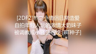 [2DF2]热恋小情侣日常造爱自拍年轻人玩的激情大奶妹子被调教成小骚货一枚 [BT种子]