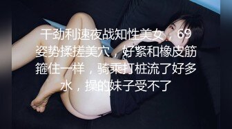 干劲利速夜战知性美女，69姿势揉搓美穴，好紧和橡皮筋箍住一样，骑乘打桩流了好多水，操的妹子受不了