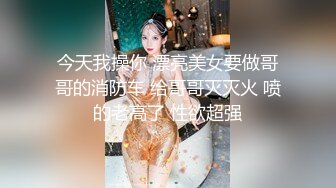 今天我操你 漂亮美女要做哥哥的消防车 给哥哥灭灭火 喷的老高了 性欲超强