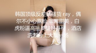 韩国顶级反差婊骚货 ray，偶尔不小心露脸 非常甜美，白虎粉逼高挑美腿好身材，酒店洗漱台上大战一场