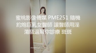 蜜桃影像傳媒 PME251 隨機約炮巨乳女醫師 讓醫師用淫蕩騷逼幫你診療 斑斑