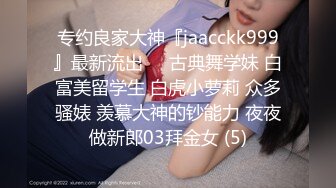 专约良家大神『jaacckk999』最新流出❤️古典舞学妹 白富美留学生 白虎小萝莉 众多骚婊 羡慕大神的钞能力 夜夜做新郎03拜金女 (5)