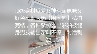 顶级身材反差女神！卖原味又好色高颜大奶【困困狗】私拍完结，各种紫薇露出啪啪被健身男友输出嗲叫不停，对话刺激