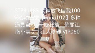 STP31485 女神放飞自我100%心动感觉【anna102】多种道具自慰~一晚狂撸，俏丽江南小美女，让人秒硬 VIP0600