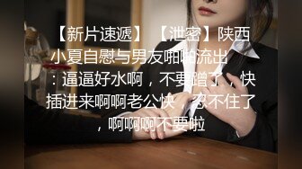 【新片速遞】 【泄密】陕西小夏自慰与男友啪啪流出❤️：逼逼好水啊，不要蹭了，快插进来啊啊老公快，忍不住了，啊啊啊不要啦 