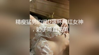 精瘦猛男约操D罩杯网红女神，奶子简直完美