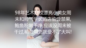 98年艺术院校漂亮小美女周末和帅气学长酒店偷尝禁果,鲍鱼粉嫩干净,应该没周末被干过,稍微用力就受不了大叫!