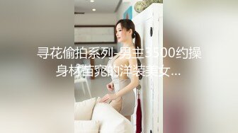 寻花偷拍系列-男主3500约操身材苗窕的洋装美女…