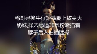 鸭哥寻换牛仔短裤腿上纹身大奶妹,揉穴舔逼非常粉嫩掐着脖子后入抽插猛操