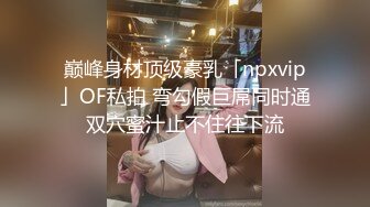 巅峰身材顶级豪乳「npxvip」OF私拍 弯勾假巨屌同时通双穴蜜汁止不住往下流