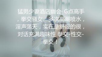 猛男少妻酒店幽会· G点高手，拳交骚女、多次高潮喷水，淫声荡天，实在是舒服的很，对话充满趣味性 拳交-性交-拳交！