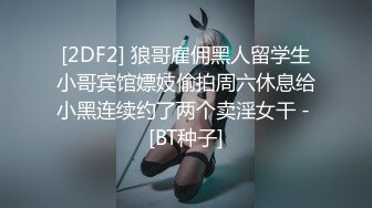 [2DF2] 狼哥雇佣黑人留学生小哥宾馆嫖妓偷拍周六休息给小黑连续约了两个卖淫女干 - [BT种子]