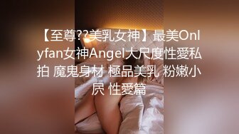 【至尊??美乳女神】最美Onlyfan女神Angel大尺度性愛私拍 魔鬼身材 極品美乳 粉嫩小屄 性愛篇