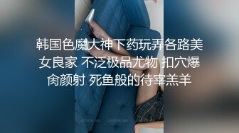 韩国色魔大神下药玩弄各路美女良家 不泛极品尤物 扣穴爆肏颜射 死鱼般的待宰羔羊