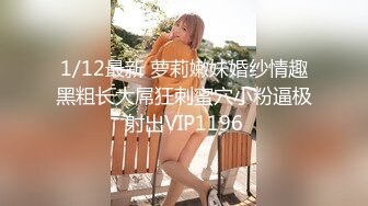 1/12最新 萝莉嫩妹婚纱情趣黑粗长大屌狂刺蜜穴小粉逼极射出VIP1196