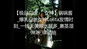 【极品白虎❤️女神】锅锅酱✨_爆乳白丝女神Lolita发情时刻_一线天美鲍水超多_裹茎湿淋淋_律动抽