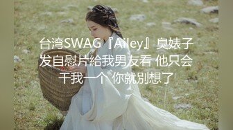 台湾SWAG『Ailey』臭婊子发自慰片給我男友看 他只会干我一个 你就別想了