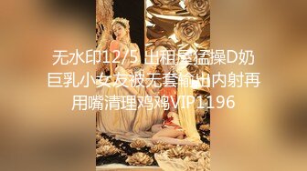 无水印12/5 出租屋猛操D奶巨乳小女友被无套输出内射再用嘴清理鸡鸡VIP1196