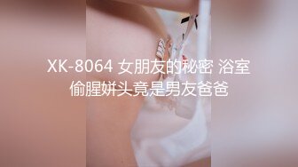 XK-8064 女朋友的秘密 浴室偷腥姘头竟是男友爸爸