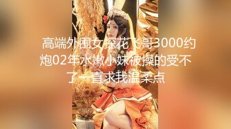   高端外围女探花飞哥3000约炮02年水嫩小妹被操的受不了一直求我温柔点