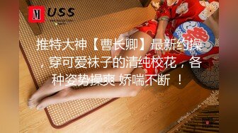 推特大神【曹长卿】最新约操，穿可爱袜子的清纯校花，各种姿势操爽 娇喘不断 ！