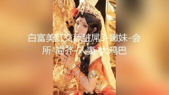 白富美肛交舔脏屌3-嫩妹-会所-简芥-人妻-大鸡巴