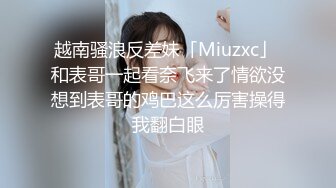 越南骚浪反差妹「Miuzxc」 和表哥一起看奈飞来了情欲没想到表哥的鸡巴这么厉害操得我翻白眼