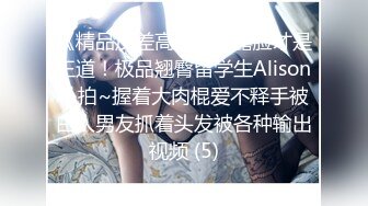 《精品反差高材生》露脸才是王道！极品翘臀留学生Alison私拍~握着大肉棍爱不释手被白人男友抓着头发被各种输出视频 (5)