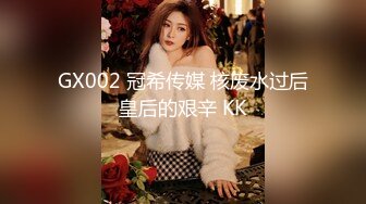 GX002 冠希传媒 核废水过后皇后的艰辛 KK