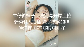 牛仔裤妹子，洗完澡开操上位骑乘侧入抽插 妹子被操的呻吟连连 舒不舒服刚刚好