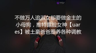 不做万人追淑女却要做金主的小母狗，推特露脸女神【uares】被土豪爸爸圈养各种调教