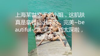 上海某世家千金小姐，这肌肤真是拿钱砸出来的，完美~beautiful~'太深了，插太深啦，啊啊啊‘！