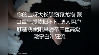 你的宝呀大长腿窈窕尤物 戴口罩气质依旧不凡 诱人阴户 肛塞跳蛋阳具阴蒂三重高潮 激挛白汁狂流