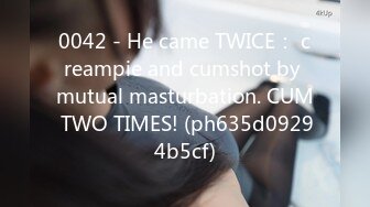 0042 - He came TWICE： creampie and cumshot by mutual masturbation. CUM TWO TIMES! (ph635d09294b5cf)