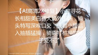 【AI高清2K修复】小宝寻花长相甜美白裤大奶外围妹，镜头特写深喉口交，扶着小腰后入抽插猛操，骑乘打桩操的妹子受不了