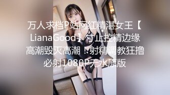 万人求档P站网红精湛女王【LianaGood】寸止控精边缘高潮毁灭高潮！射精调教狂撸必射1080P无水原版