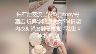 钻石泄密流出发型师tony哥酒店 玩弄学院派美女SM情趣内衣狗绳套脖子啪啪 #私密 #学生 #SM