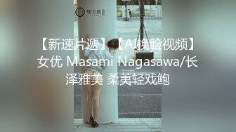 【新速片遞】【AI换脸视频】女优 Masami Nagasawa/长泽雅美 柔荑轻戏鲍