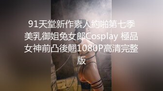 91天堂新作素人約啪第七季美乳御姐兔女郎Cosplay 極品女神前凸後翹1080P高清完整版