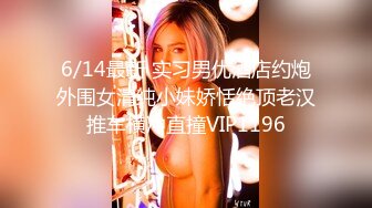 6/14最新 实习男优酒店约炮外围女清纯小妹娇恬绝顶老汉推车横冲直撞VIP1196