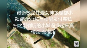   最新极品性爱女神级魔都小翘臀Lexis和巨根男友付费私拍之刚剃玩的小嫩逼操起来真带劲 双视角