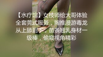 【水疗馆】女技师给大哥体验全套莞式服务，胸推漫游毒龙从上舔到下，苗条翘乳身材一级棒，偷窥视角精彩