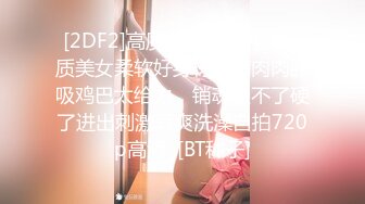 [2DF2]高质量粉嫩嫩外围气质美女柔软好身材丰满肉肉舔吸鸡巴太给力，销魂受不了硬了进出刺激真爽洗澡自拍720p高清  [BT种子]