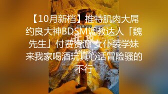 【10月新档】推特肌肉大屌约良大神BDSM调教达人「魏先生」付费资源 女仆装学妹来我家喝酒玩真心话冒险骚的不行